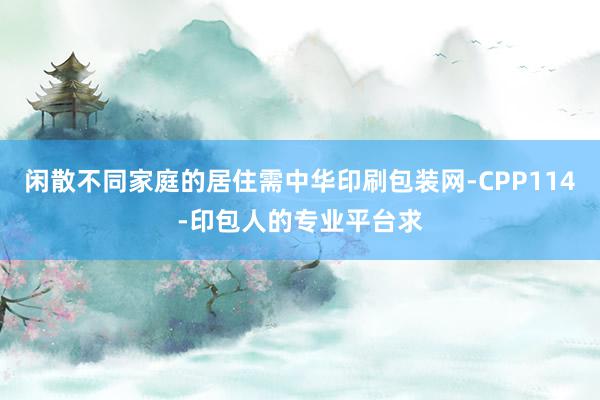 闲散不同家庭的居住需中华印刷包装网-CPP114-印包人的专业平台求