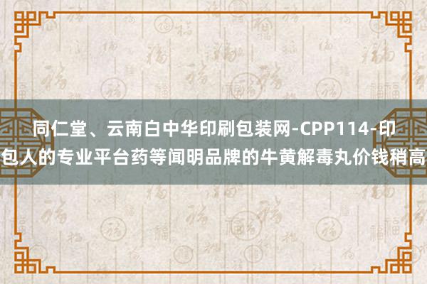 同仁堂、云南白中华印刷包装网-CPP114-印包人的专业平台药等闻明品牌的牛黄解毒丸价钱稍高
