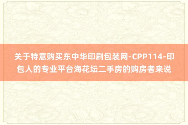 关于特意购买东中华印刷包装网-CPP114-印包人的专业平台海花坛二手房的购房者来说