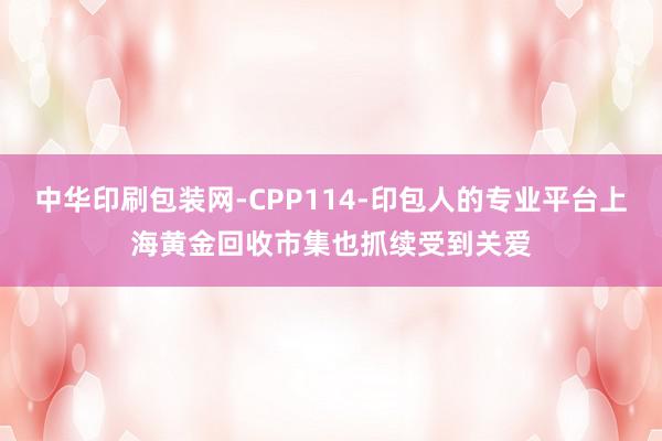 中华印刷包装网-CPP114-印包人的专业平台上海黄金回收市集也抓续受到关爱